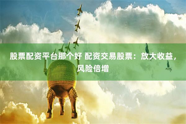 股票配资平台那个好 配资交易股票：放大收益，风险倍增