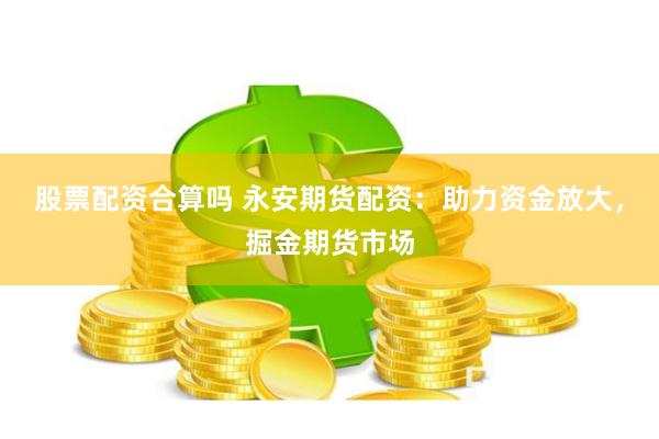 股票配资合算吗 永安期货配资：助力资金放大，掘金期货市场