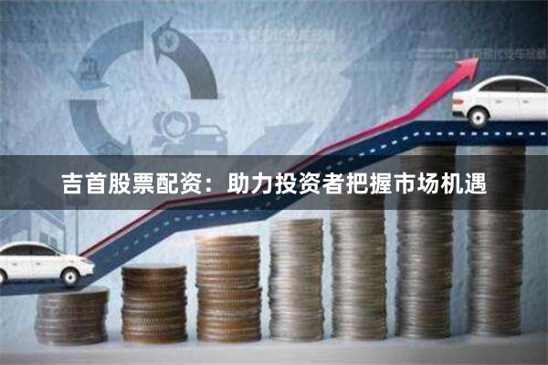 吉首股票配资：助力投资者把握市场机遇