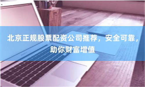 北京正规股票配资公司推荐，安全可靠，助你财富增值