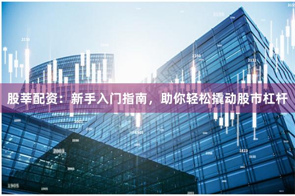 股莘配资：新手入门指南，助你轻松撬动股市杠杆