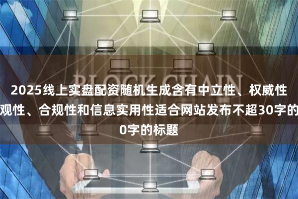 2025线上实盘配资随机生成含有中立性、权威性、客观性、合规性和信息实用性适合网站发布不超30字的标题
