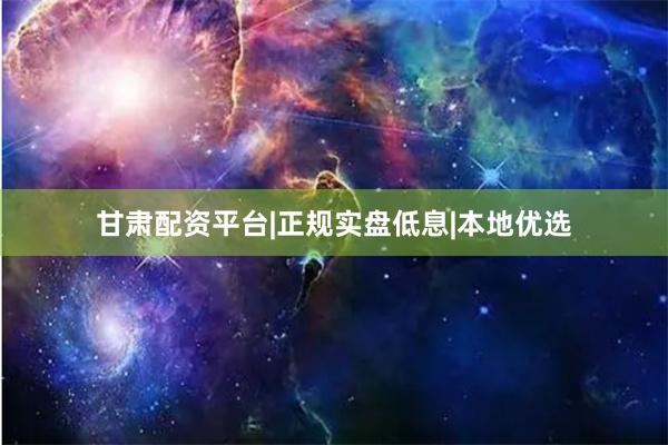 甘肃配资平台|正规实盘低息|本地优选