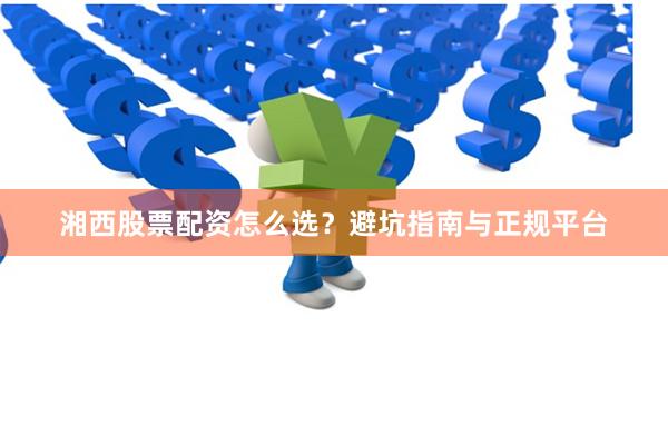 湘西股票配资怎么选？避坑指南与正规平台